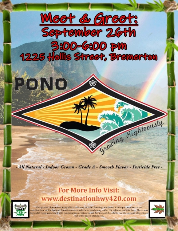 Pono Farms will be at Destination HWY 420 on 09/26/18 for a Meet &amp; Greet with their fans. Pono Farms grows amazing pesticide free cannabis cultivar such as “Lemon Gorilla Princess, Grease Monkey, Polynesian Thin Mint, Strawberry Lemonade, Black Garlic Kush” and more. 20% Off All Pono Farms products for Vendor Day. Indica, Sativa, &amp; Hybrid flower, joints, and concentrates available. Come see us in Bremerton, WA for great deals on all things marijuana.
